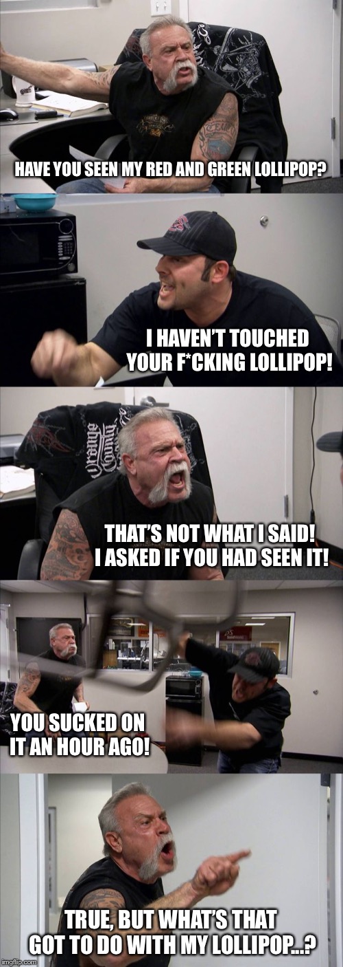American Chopper Argument Meme | HAVE YOU SEEN MY RED AND GREEN LOLLIPOP? I HAVEN’T TOUCHED YOUR F*CKING LOLLIPOP! THAT’S NOT WHAT I SAID! I ASKED IF YOU HAD SEEN IT! YOU SUCKED ON IT AN HOUR AGO! TRUE, BUT WHAT’S THAT GOT TO DO WITH MY LOLLIPOP...? | image tagged in memes,american chopper argument | made w/ Imgflip meme maker