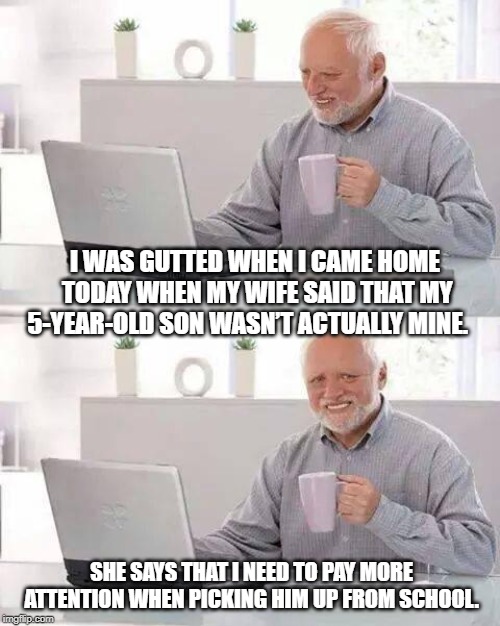 Hide the Pain Harold Meme | I WAS GUTTED WHEN I CAME HOME TODAY WHEN MY WIFE SAID THAT MY 5-YEAR-OLD SON WASN’T ACTUALLY MINE. SHE SAYS THAT I NEED TO PAY MORE ATTENTION WHEN PICKING HIM UP FROM SCHOOL. | image tagged in memes,hide the pain harold | made w/ Imgflip meme maker