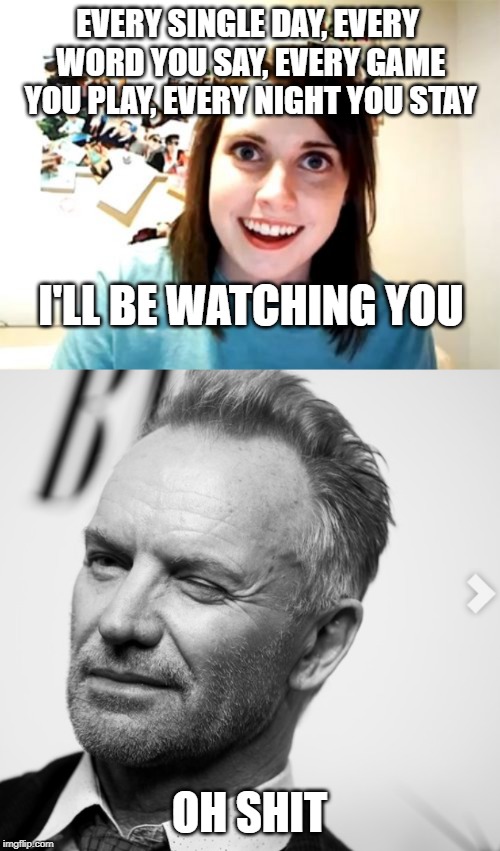 EVERY SINGLE DAY, EVERY WORD YOU SAY, EVERY GAME YOU PLAY, EVERY NIGHT YOU STAY; I'LL BE WATCHING YOU; OH SHIT | image tagged in memes,overly attached girlfriend | made w/ Imgflip meme maker