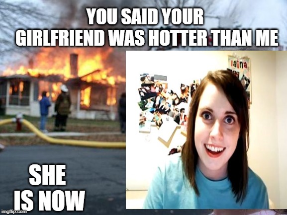 burning desire | YOU SAID YOUR GIRLFRIEND WAS HOTTER THAN ME; SHE IS NOW | image tagged in girlfriend,hot | made w/ Imgflip meme maker