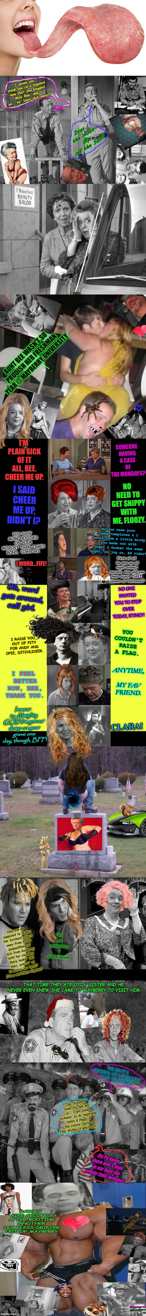 Mayberrian Situation! The Truth Comes Out Now! | SOMEONE HAVING A CASE OF THE MONDAYS? I'M PLAIN SICK OF IT ALL, BEE. CHEER ME UP. NO NEED TO GET SNIPPY WITH ME, FLOOZY. I SAID CHEER ME UP, DIDN'T I? YOU HAVE MORE NOTCHES ON YOUR BEDPOST THAN JAMES BOND, TOWN HO. No one uses your meme templates & I heard from a little birdy you made out with Gomer & Goober the same night, so jog on, EZ rider! First of all he was an all night animal; second, how did you hear about THAT, Queen of Halitosis!? 1 WORD...FIFE! Oh, word gets around, call girl. NO ONE INVITED YOU TO STOP OVER TODAY, STINKY! YOU COULDN'T RAISE A FLAG. I RAISE YOU OUT OF PITY FOR ANDY AND OPIE, DITCHLICKER. ANYTIME, MY FAV FRIEND. I FEEL BETTER NOW, BEE, THANK YOU. I swear to Almighty GOD I'm gonna' dump on your grave one day, though, BFF! CLARA! | image tagged in mayberrian situation the truth comes out now | made w/ Imgflip meme maker
