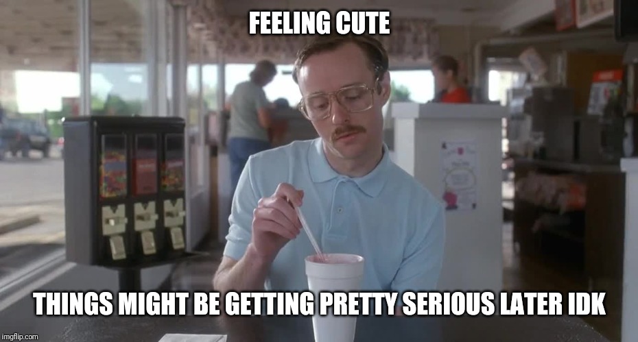 I guess you could say things are getting pretty serious | FEELING CUTE; THINGS MIGHT BE GETTING PRETTY SERIOUS LATER IDK | image tagged in napoleon dynamite pretty serious | made w/ Imgflip meme maker