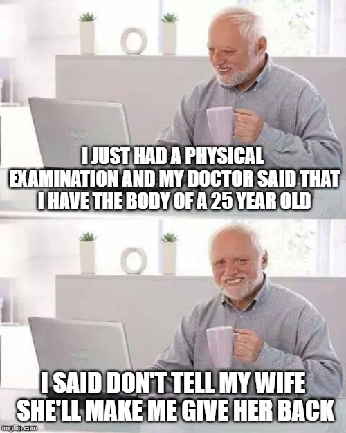 My first Hide the Pain Harlod joke | I JUST HAD A PHYSICAL EXAMINATION AND MY DOCTOR SAID THAT I HAVE THE BODY OF A 25 YEAR OLD; I SAID DON'T TELL MY WIFE SHE'LL MAKE ME GIVE HER BACK | image tagged in memes,hide the pain harold | made w/ Imgflip meme maker