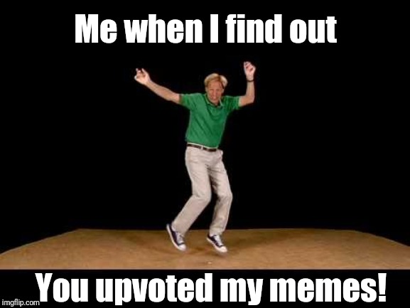 Me when I find out; You upvoted my memes! | made w/ Imgflip meme maker