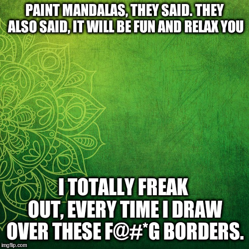 Meditation Mandala | PAINT MANDALAS, THEY SAID. THEY ALSO SAID, IT WILL BE FUN AND RELAX YOU I TOTALLY FREAK OUT, EVERY TIME I DRAW OVER THESE F@#*G BORDERS. | image tagged in meditation mandala | made w/ Imgflip meme maker