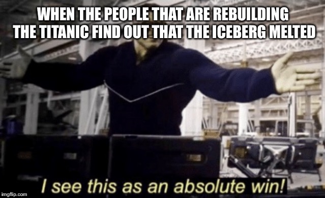 I See This as an Absolute Win! | WHEN THE PEOPLE THAT ARE REBUILDING THE TITANIC FIND OUT THAT THE ICEBERG MELTED | image tagged in i see this as an absolute win | made w/ Imgflip meme maker