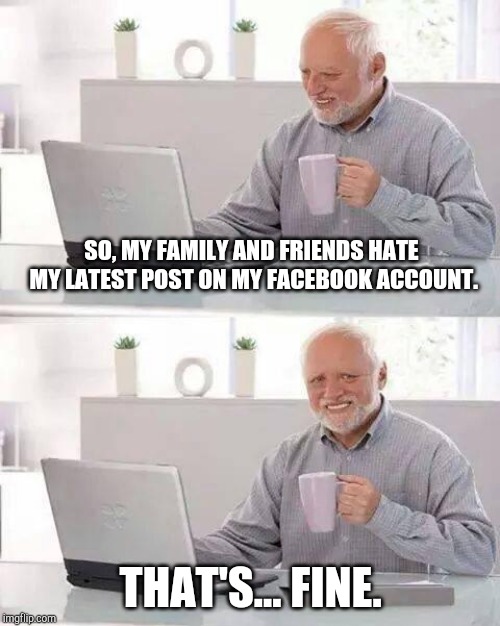 Hide the Pain Harold | SO, MY FAMILY AND FRIENDS HATE MY LATEST POST ON MY FACEBOOK ACCOUNT. THAT'S... FINE. | image tagged in memes,hide the pain harold | made w/ Imgflip meme maker