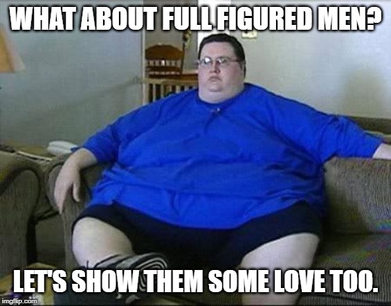 Obese Man | WHAT ABOUT FULL FIGURED MEN? LET'S SHOW THEM SOME LOVE TOO. | image tagged in obese man | made w/ Imgflip meme maker