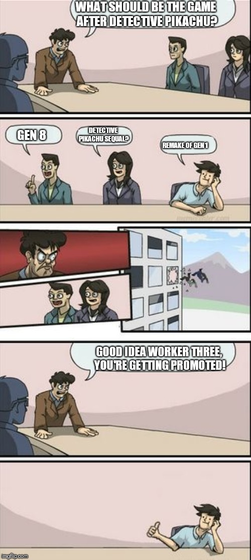 Boardroom Meeting Sugg 2 | WHAT SHOULD BE THE GAME AFTER DETECTIVE PIKACHU? GEN 8 DETECTIVE PIKACHU SEQUAL? REMAKE OF GEN 1 GOOD IDEA WORKER THREE, YOU'RE GETTING PROM | image tagged in boardroom meeting sugg 2 | made w/ Imgflip meme maker