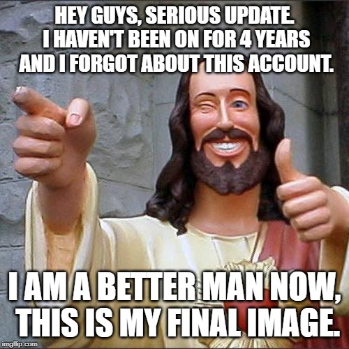 Buddy Christ Meme | HEY GUYS, SERIOUS UPDATE. I HAVEN'T BEEN ON FOR 4 YEARS AND I FORGOT ABOUT THIS ACCOUNT. I AM A BETTER MAN NOW, THIS IS MY FINAL IMAGE. | image tagged in memes,buddy christ | made w/ Imgflip meme maker