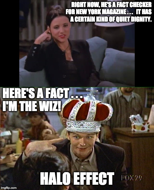 RIGHT NOW, HE'S A FACT CHECKER FOR NEW YORK MAGAZINE . . .   IT HAS        A CERTAIN KIND OF QUIET DIGNITY. HERE'S A FACT . . .             I'M THE WIZ! HALO EFFECT | image tagged in seinfeld,elaine benes,cognitive dissonance,logical fallacy referee,invalid argument,your argument is invalid | made w/ Imgflip meme maker