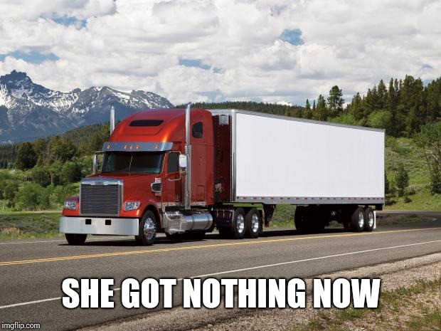 trucking | SHE GOT NOTHING NOW | image tagged in trucking | made w/ Imgflip meme maker