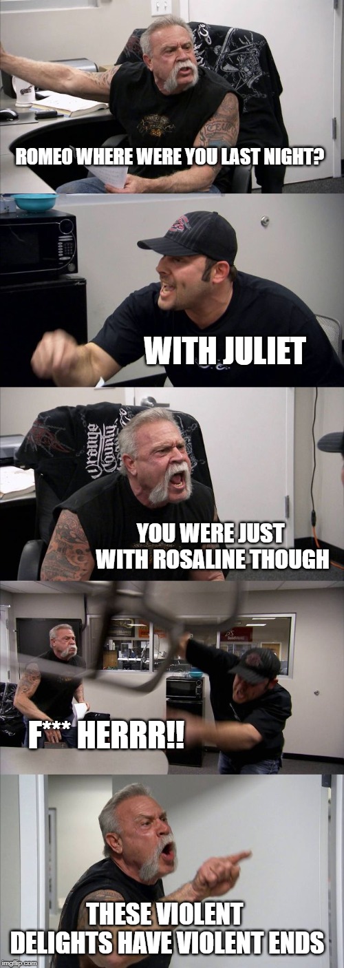 Romeo and Juliet | ROMEO WHERE WERE YOU LAST NIGHT? WITH JULIET; YOU WERE JUST WITH ROSALINE THOUGH; F*** HERRR!! THESE VIOLENT DELIGHTS HAVE VIOLENT ENDS | image tagged in memes,american chopper argument | made w/ Imgflip meme maker