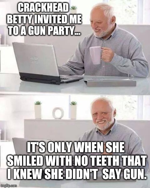 Hide the Pain Harold Meme | CRACKHEAD BETTY INVITED ME TO A GUN PARTY... IT'S ONLY WHEN SHE SMILED WITH NO TEETH THAT I KNEW SHE DIDN'T 
SAY GUN. | image tagged in memes,hide the pain harold | made w/ Imgflip meme maker
