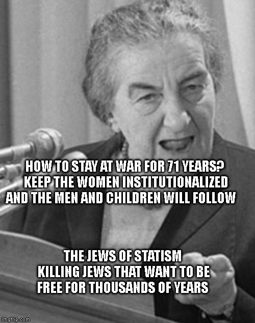 golda meir | HOW TO STAY AT WAR FOR 71 YEARS? KEEP THE WOMEN INSTITUTIONALIZED AND THE MEN AND CHILDREN WILL FOLLOW; THE JEWS OF STATISM KILLING JEWS THAT WANT TO BE FREE FOR THOUSANDS OF YEARS | image tagged in golda meir | made w/ Imgflip meme maker