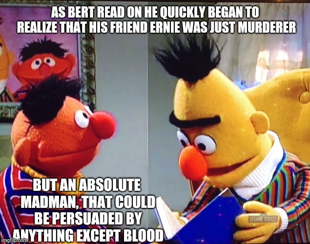 Bert and Ernie | AS BERT READ ON HE QUICKLY BEGAN TO REALIZE THAT HIS FRIEND ERNIE WAS JUST MURDERER; BUT AN ABSOLUTE MADMAN, THAT COULD BE PERSUADED BY ANYTHING EXCEPT BLOOD | image tagged in bert and ernie | made w/ Imgflip meme maker