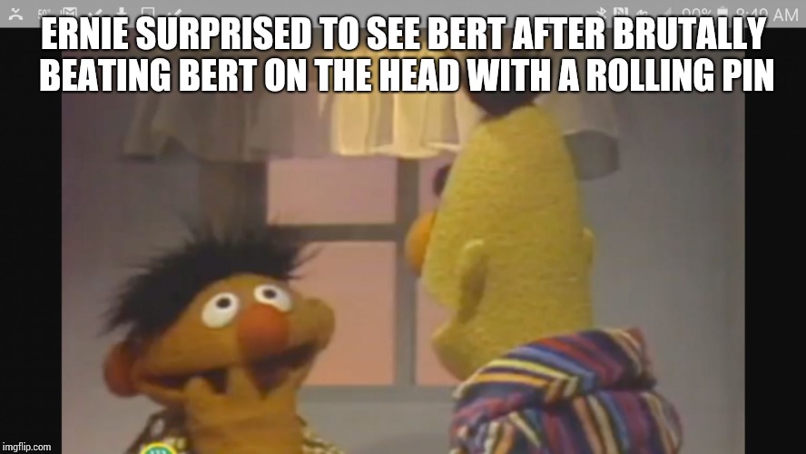 bert and ernie 1 | ERNIE SURPRISED TO SEE BERT AFTER BRUTALLY BEATING BERT ON THE HEAD WITH A ROLLING PIN | image tagged in bert and ernie 1 | made w/ Imgflip meme maker