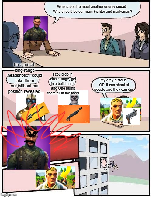 Boardroom Meeting Suggestion Meme | We're about to meet another enemy squad. Who should be our main Fighter and marksman? Im a pro at long range headshots. I could take them out without our position revealed; I could go in close range, get in a build battle and One pump them all in the face! My grey pistol is OP. It can shoot at people and they can die. | image tagged in memes,boardroom meeting suggestion | made w/ Imgflip meme maker