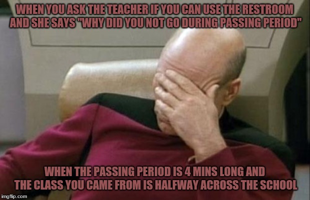 time and school | WHEN YOU ASK THE TEACHER IF YOU CAN USE THE RESTROOM AND SHE SAYS "WHY DID YOU NOT GO DURING PASSING PERIOD"; WHEN THE PASSING PERIOD IS 4 MINS LONG AND THE CLASS YOU CAME FROM IS HALFWAY ACROSS THE SCHOOL | image tagged in memes,captain picard facepalm | made w/ Imgflip meme maker