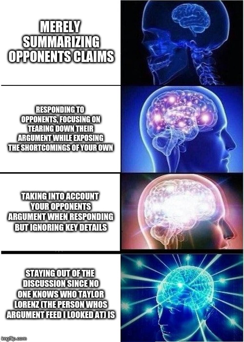 Expanding Brain | MERELY SUMMARIZING OPPONENTS CLAIMS; RESPONDING TO OPPONENTS, FOCUSING ON TEARING DOWN THEIR ARGUMENT WHILE EXPOSING THE SHORTCOMINGS OF YOUR OWN; TAKING INTO ACCOUNT YOUR OPPONENTS ARGUMENT WHEN RESPONDING BUT IGNORING KEY DETAILS; STAYING OUT OF THE DISCUSSION SINCE NO ONE KNOWS WHO TAYLOR LORENZ (THE PERSON WHOS ARGUMENT FEED I LOOKED AT) IS | image tagged in memes,expanding brain | made w/ Imgflip meme maker