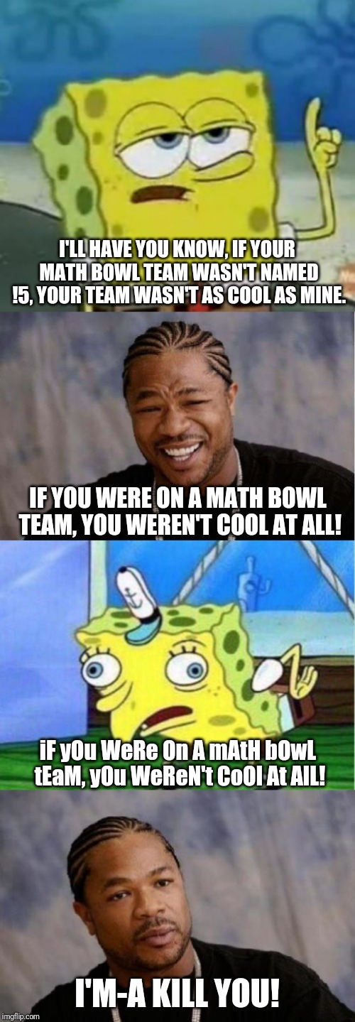 That's right, we were The Radical Five! | I'LL HAVE YOU KNOW, IF YOUR MATH BOWL TEAM WASN'T NAMED !5, YOUR TEAM WASN'T AS COOL AS MINE. IF YOU WERE ON A MATH BOWL TEAM, YOU WEREN'T COOL AT ALL! iF yOu WeRe On A mAtH bOwL tEaM, yOu WeReN't CoOl At AlL! I'M-A KILL YOU! | image tagged in memes,yo dawg heard you,ill have you know spongebob,serious xzibit,mocking spongebob,math bowl | made w/ Imgflip meme maker