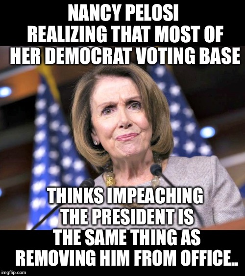 Most Trump haters truly Beleive that impeaching A president removes him from office.  LOL!! | NANCY PELOSI REALIZING THAT MOST OF HER DEMOCRAT VOTING BASE; THINKS IMPEACHING THE PRESIDENT IS THE SAME THING AS REMOVING HIM FROM OFFICE.. | image tagged in maga | made w/ Imgflip meme maker