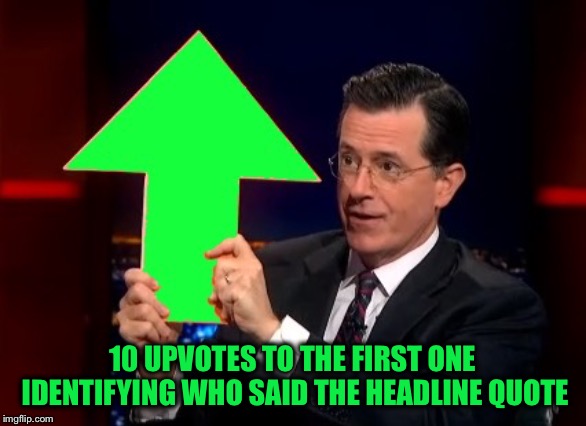 upvotes | 10 UPVOTES TO THE FIRST ONE IDENTIFYING WHO SAID THE HEADLINE QUOTE | image tagged in upvotes | made w/ Imgflip meme maker