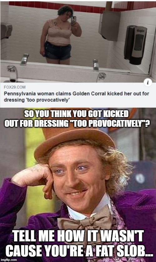 Try Another Excuse Hun | SO YOU THINK YOU GOT KICKED OUT FOR DRESSING "TOO PROVOCATIVELY"? TELL ME HOW IT WASN'T CAUSE YOU'RE A FAT SLOB... | image tagged in memes,creepy condescending wonka | made w/ Imgflip meme maker