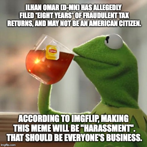 Why is it telling the truth about a democrat is "harassment"? Hmmm, Imgflip? | ILHAN OMAR (D-MN) HAS ALLEGEDLY FILED *EIGHT YEARS* OF FRAUDULENT TAX RETURNS, AND MAY NOT BE AN AMERICAN CITIZEN. ACCORDING TO IMGFLIP, MAKING THIS MEME WILL BE "HARASSMENT". THAT SHOULD BE EVERYONE'S BUSINESS. | image tagged in 2019,ilhan omar,democrat,irs,fraud,liberal | made w/ Imgflip meme maker