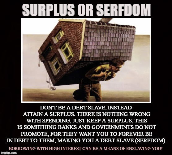 Insure yourself by saving money | SURPLUS OR SERFDOM; DON'T BE A DEBT SLAVE, INSTEAD ATTAIN A SURPLUS. THERE IS NOTHING WRONG WITH SPENDING, JUST KEEP A SURPLUS, THIS IS SOMETHING BANKS AND GOVERNMENTS DO NOT PROMOTE, FOR THEY WANT YOU TO FOREVER BE IN DEBT TO THEM, MAKING YOU A DEBT SLAVE (SERFDOM). BORROWING WITH HIGH INTEREST CAN BE A MEANS OF ENSLAVING YOU! | image tagged in surplus,serfdom,debt,insurance,mortgage,banks | made w/ Imgflip meme maker