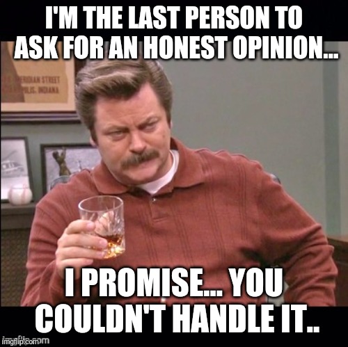 Ron Swanson just so we're clear | I'M THE LAST PERSON TO ASK FOR AN HONEST OPINION... I PROMISE... YOU COULDN'T HANDLE IT.. | image tagged in ron swanson just so we're clear | made w/ Imgflip meme maker