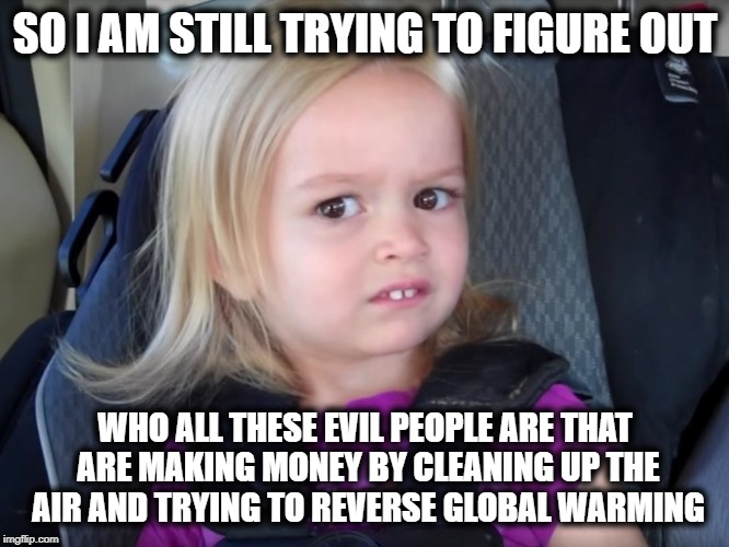 Seriously, use your head, global warming is real, and CO2 a cause | SO I AM STILL TRYING TO FIGURE OUT; WHO ALL THESE EVIL PEOPLE ARE THAT ARE MAKING MONEY BY CLEANING UP THE AIR AND TRYING TO REVERSE GLOBAL WARMING | image tagged in huh,climate change,global warming,science,facts,maga | made w/ Imgflip meme maker