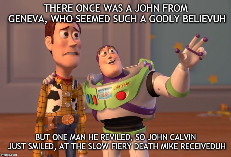 X, X Everywhere Meme | THERE ONCE WAS A JOHN FROM GENEVA, WHO SEEMED SUCH A GODLY BELIEVUH; BUT ONE MAN HE REVILED, SO JOHN CALVIN JUST SMILED, AT THE SLOW FIERY DEATH MIKE RECEIVEDUH | image tagged in memes,x x everywhere | made w/ Imgflip meme maker