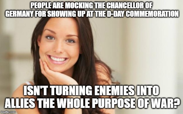 Good Girl Gina | PEOPLE ARE MOCKING THE CHANCELLOR OF GERMANY FOR SHOWING UP AT THE D-DAY COMMEMORATION; ISN'T TURNING ENEMIES INTO ALLIES THE WHOLE PURPOSE OF WAR? | image tagged in good girl gina | made w/ Imgflip meme maker