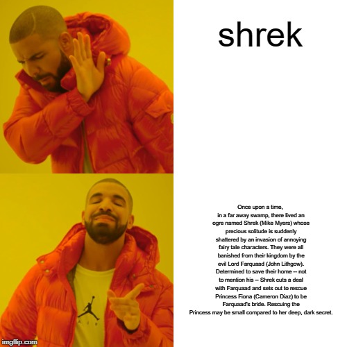 Drake Hotline Bling Meme | shrek; Once upon a time, in a far away swamp, there lived an ogre named Shrek (Mike Myers) whose precious solitude is suddenly shattered by an invasion of annoying fairy tale characters. They were all banished from their kingdom by the evil Lord Farquaad (John Lithgow). Determined to save their home -- not to mention his -- Shrek cuts a deal with Farquaad and sets out to rescue Princess Fiona (Cameron Diaz) to be Farquaad's bride. Rescuing the Princess may be small compared to her deep, dark secret. | image tagged in memes,drake hotline bling | made w/ Imgflip meme maker
