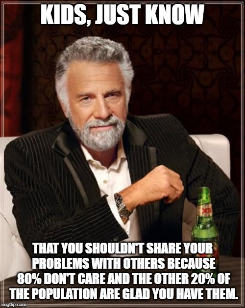 The Most Interesting Man In The World Meme | KIDS, JUST KNOW; THAT YOU SHOULDN'T SHARE YOUR PROBLEMS WITH OTHERS BECAUSE 80% DON'T CARE AND THE OTHER 20% OF THE POPULATION ARE GLAD YOU HAVE THEM. | image tagged in memes,the most interesting man in the world | made w/ Imgflip meme maker