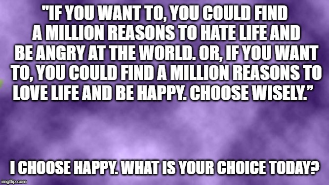 Blank purple  | "IF YOU WANT TO,
YOU COULD FIND A MILLION REASONS
TO HATE LIFE AND BE ANGRY AT THE WORLD.
OR, IF YOU WANT TO,
YOU COULD FIND A MILLION REASONS
TO LOVE LIFE AND BE HAPPY.
CHOOSE WISELY.”; I CHOOSE HAPPY. WHAT IS YOUR CHOICE TODAY? | image tagged in blank purple | made w/ Imgflip meme maker