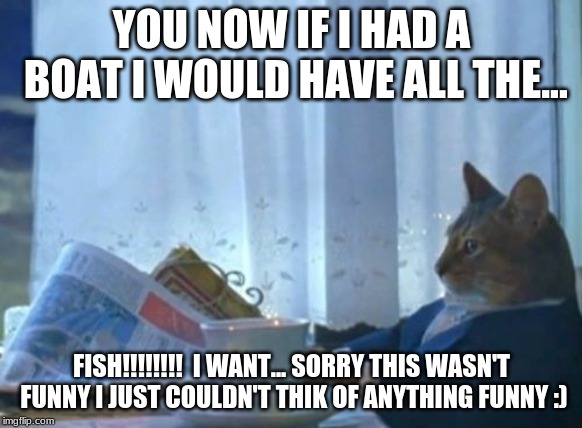 I Should Buy A Boat Cat | YOU NOW IF I HAD A BOAT I WOULD HAVE ALL THE... FISH!!!!!!!!  I WANT... SORRY THIS WASN'T FUNNY I JUST COULDN'T THIK OF ANYTHING FUNNY :) | image tagged in memes,i should buy a boat cat | made w/ Imgflip meme maker