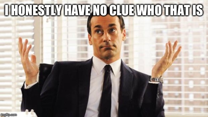 don draper | I HONESTLY HAVE NO CLUE WHO THAT IS | image tagged in don draper | made w/ Imgflip meme maker