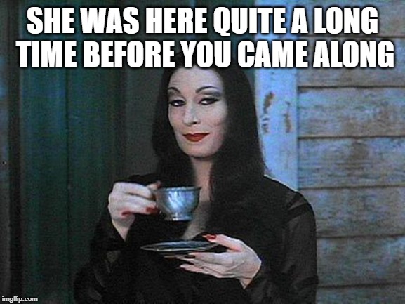 Morticia drinking tea | SHE WAS HERE QUITE A LONG TIME BEFORE YOU CAME ALONG | image tagged in morticia drinking tea | made w/ Imgflip meme maker