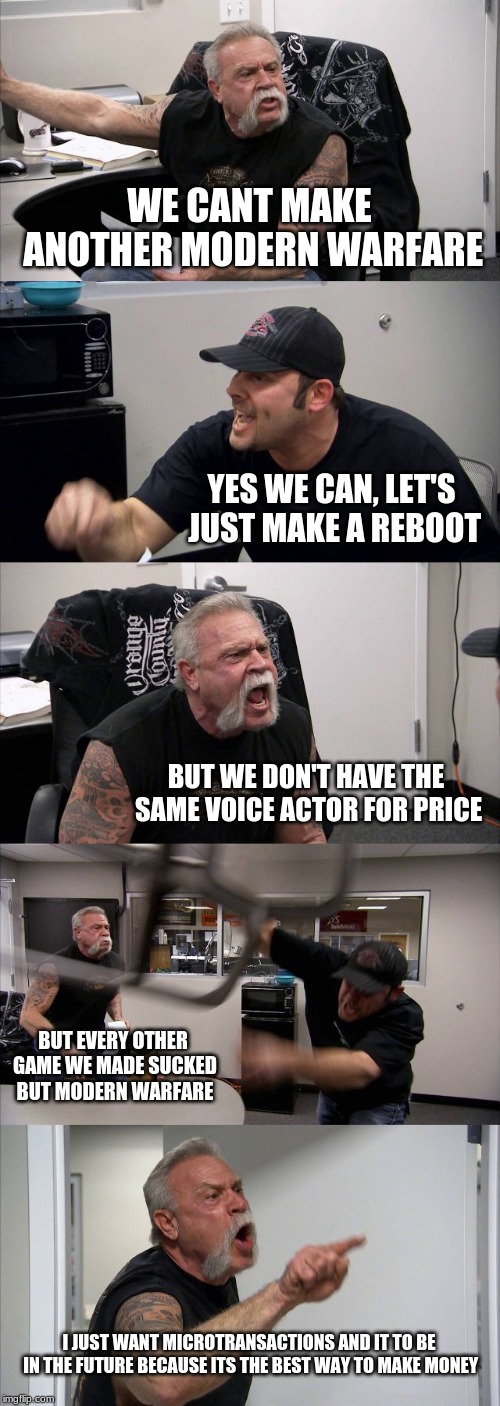 American Chopper Argument Meme | WE CANT MAKE ANOTHER MODERN WARFARE; YES WE CAN, LET'S JUST MAKE A REBOOT; BUT WE DON'T HAVE THE SAME VOICE ACTOR FOR PRICE; BUT EVERY OTHER GAME WE MADE SUCKED BUT MODERN WARFARE; I JUST WANT MICROTRANSACTIONS AND IT TO BE IN THE FUTURE BECAUSE ITS THE BEST WAY TO MAKE MONEY | image tagged in memes,american chopper argument | made w/ Imgflip meme maker