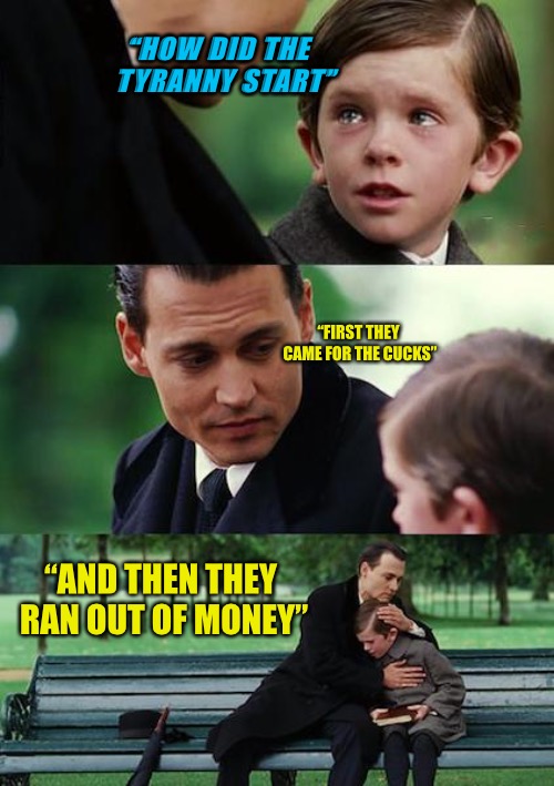 Tyranny For You | “HOW DID THE  TYRANNY START”; “FIRST THEY CAME FOR THE CUCKS”; “AND THEN THEY RAN OUT OF MONEY” | image tagged in memes,tyranny,progressives,anger,cucks,red pill | made w/ Imgflip meme maker