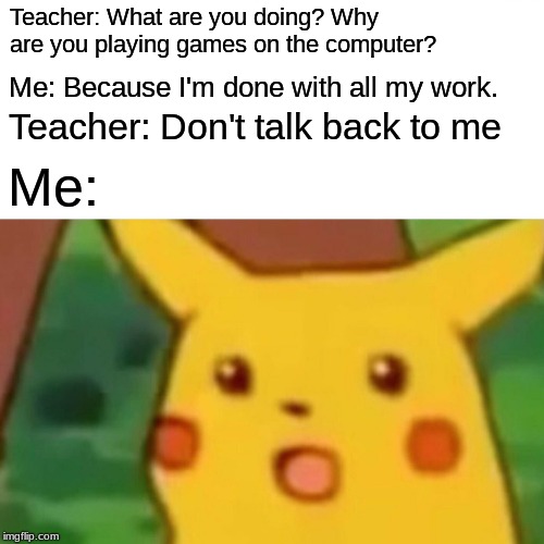 Surprised Pikachu | Teacher: What are you doing? Why are you playing games on the computer? Me: Because I'm done with all my work. Teacher: Don't talk back to me; Me: | image tagged in memes,surprised pikachu | made w/ Imgflip meme maker