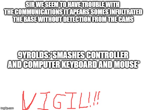 Blank White Template | SIR WE SEEM TO HAVE TROUBLE WITH THE COMMUNICATIONS IT APEARS SOMES INFULTRATED THE BASE WITHOUT DETECTION FROM THE CAMS; 9YROLDS:*SMASHES CONTROLLER AND COMPUTER KEYBOARD AND MOUSE* | image tagged in blank white template | made w/ Imgflip meme maker