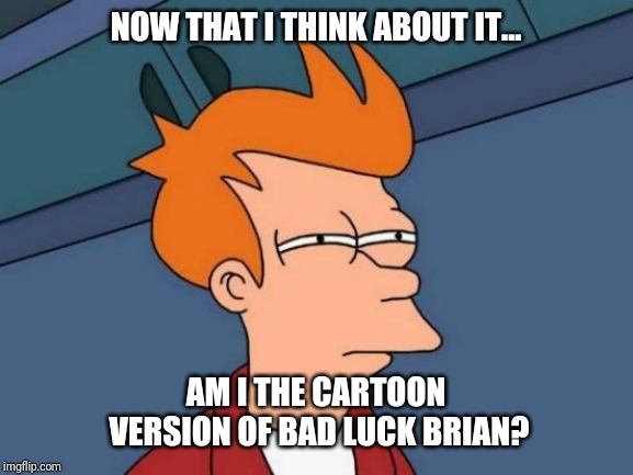 Futurama Fry | NOW THAT I THINK ABOUT IT... AM I THE CARTOON VERSION OF BAD LUCK BRIAN? | image tagged in memes,futurama fry | made w/ Imgflip meme maker