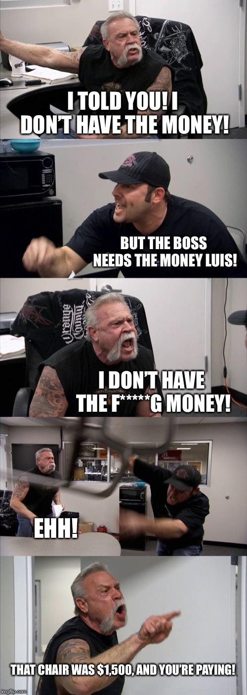 American Chopper Argument | I TOLD YOU! I DON’T HAVE THE MONEY! BUT THE BOSS NEEDS THE MONEY LUIS! I DON’T HAVE THE F*****G MONEY! EHH! THAT CHAIR WAS $1,500, AND YOU’RE PAYING! | image tagged in memes,american chopper argument | made w/ Imgflip meme maker