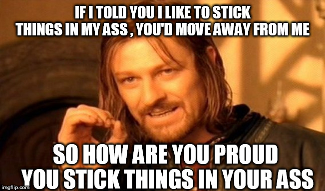 One Does Not Simply Meme | IF I TOLD YOU I LIKE TO STICK THINGS IN MY ASS , YOU'D MOVE AWAY FROM ME; SO HOW ARE YOU PROUD YOU STICK THINGS IN YOUR ASS | image tagged in memes,one does not simply | made w/ Imgflip meme maker