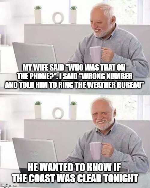 Hide the Pain Harold Meme | MY WIFE SAID "WHO WAS THAT ON THE PHONE?". I SAID "WRONG NUMBER AND TOLD HIM TO RING THE WEATHER BUREAU"; HE WANTED TO KNOW IF THE COAST WAS CLEAR TONIGHT | image tagged in memes,hide the pain harold | made w/ Imgflip meme maker