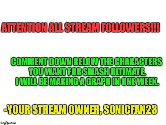 ATTENTION!!! MUST READ!!! | ATTENTION ALL STREAM FOLLOWERS!!! COMMENT DOWN BELOW THE CHARACTERS YOU WANT FOR SMASH ULTIMATE. I WILL BE MAKING A GRAPH IN ONE WEEK. -YOUR STREAM OWNER, SONICFAN23 | image tagged in blank white template,super smash bros,survey | made w/ Imgflip meme maker