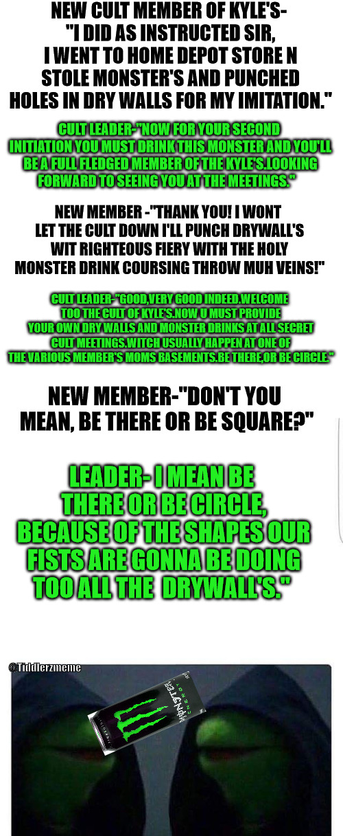 gotta be a cult or something bc there be too many kyles doing too many dumb shit out there | NEW CULT MEMBER OF KYLE'S- "I DID AS INSTRUCTED SIR, I WENT TO HOME DEPOT STORE N STOLE MONSTER'S AND PUNCHED HOLES IN DRY WALLS FOR MY IMITATION."; CULT LEADER-"NOW FOR YOUR SECOND INITIATION YOU MUST DRINK THIS MONSTER AND YOU'LL BE A FULL FLEDGED MEMBER OF THE KYLE'S.LOOKING FORWARD TO SEEING YOU AT THE MEETINGS."; NEW MEMBER -"THANK YOU! I WONT LET THE CULT DOWN I'LL PUNCH DRYWALL'S WIT RIGHTEOUS FIERY WITH THE HOLY MONSTER DRINK COURSING THROW MUH VEINS!"; CULT LEADER-"GOOD,VERY GOOD INDEED.WELCOME TOO THE CULT OF KYLE'S.NOW U MUST PROVIDE YOUR OWN DRY WALLS AND MONSTER DRINKS AT ALL SECRET CULT MEETINGS.WITCH USUALLY HAPPEN AT ONE OF THE VARIOUS MEMBER'S MOMS BASEMENTS.BE THERE,OR BE CIRCLE."; NEW MEMBER-"DON'T YOU MEAN, BE THERE OR BE SQUARE?"; LEADER- I MEAN BE THERE OR BE CIRCLE, BECAUSE OF THE SHAPES OUR FISTS ARE GONNA BE DOING TOO ALL THE  DRYWALL'S."; @Tiddlerzmeme | image tagged in funny memes | made w/ Imgflip meme maker